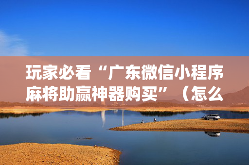 玩家必看“广东微信小程序麻将助赢神器购买”（怎么设置能有好牌)