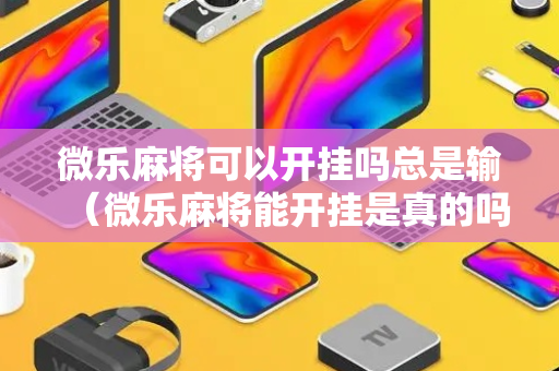 微乐麻将可以开挂吗总是输（微乐麻将能开挂是真的吗）