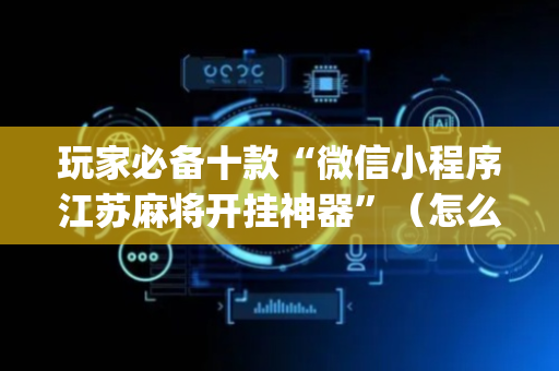 玩家必备十款“微信小程序江苏麻将开挂神器”（怎么能让牌好一点)