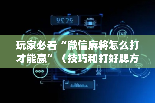 玩家必看“微信麻将怎么打才能赢”（技巧和打好牌方法)