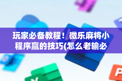 玩家必备教程！微乐麻将小程序赢的技巧(怎么老输必备神器)