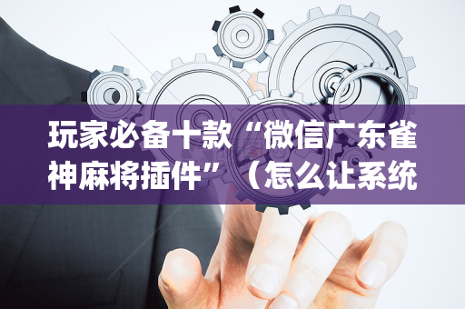 玩家必备十款“微信广东雀神麻将插件”（怎么让系统给你发好牌)