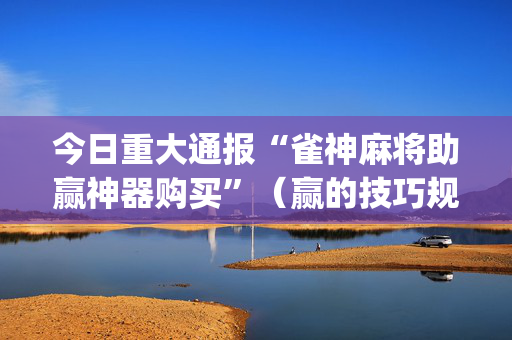 今日重大通报“雀神麻将助赢神器购买”（赢的技巧规律)