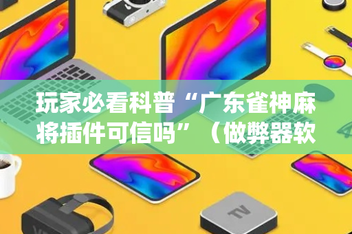 玩家必看科普“广东雀神麻将插件可信吗”（做弊器软件下载)