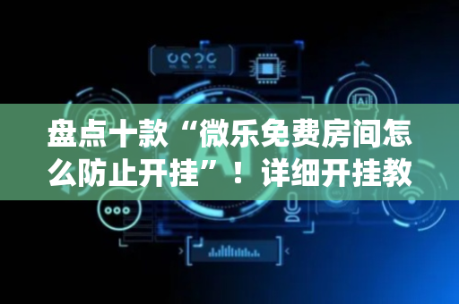 盘点十款“微乐免费房间怎么防止开挂”！详细开挂教程（确实真的有挂)-抖音