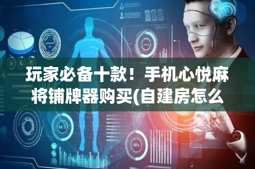 玩家必备十款！手机心悦麻将铺牌器购买(自建房怎么赢)