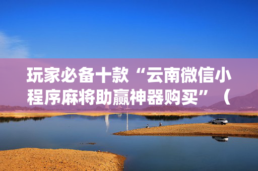 玩家必备十款“云南微信小程序麻将助赢神器购买”（AI辅助胡牌规则)