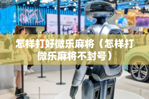 怎样打好微乐麻将（怎样打微乐麻将不封号）
