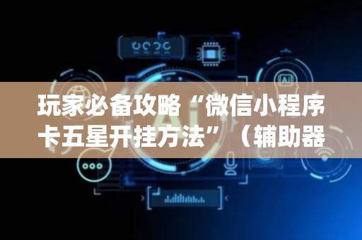玩家必备攻略“微信小程序卡五星开挂方法”（辅助器下载)
