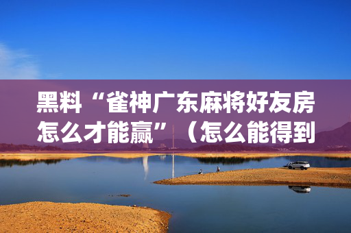 黑料“雀神广东麻将好友房怎么才能赢”（怎么能得到好牌)