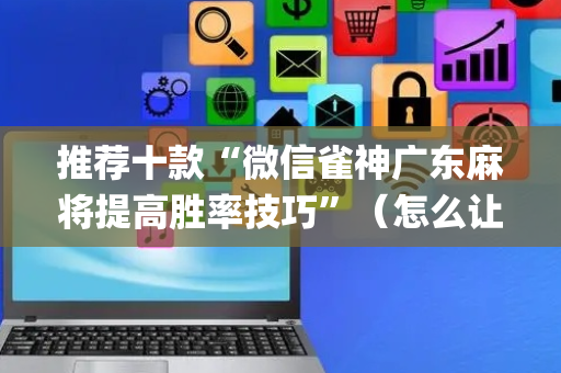 推荐十款“微信雀神广东麻将提高胜率技巧”（怎么让系统给你发好牌)