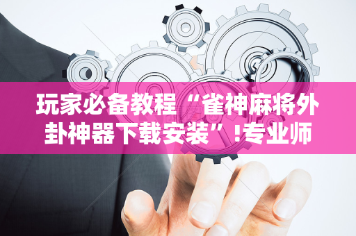 玩家必备教程“雀神麻将外卦神器下载安装”!专业师傅带你一起了解（详细教程）-抖音