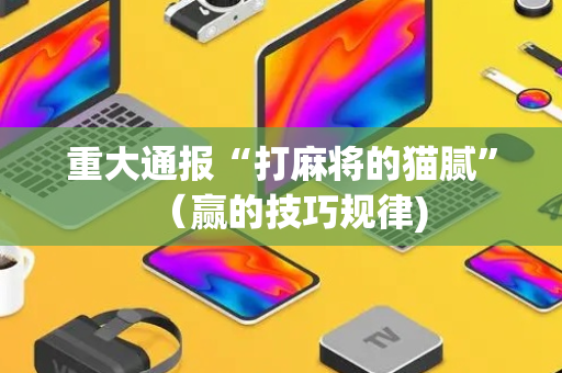 重大通报“打麻将的猫腻”（赢的技巧规律)