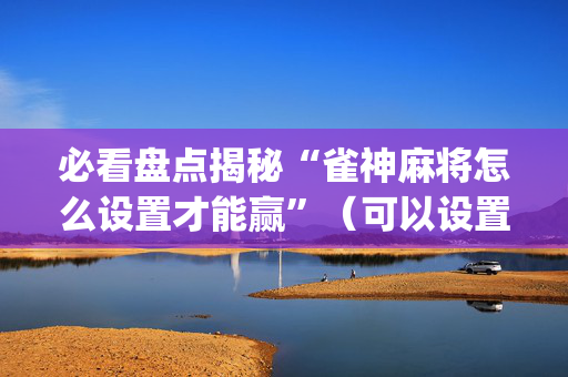 必看盘点揭秘“雀神麻将怎么设置才能赢”（可以设置输赢吗)