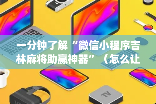 一分钟了解“微信小程序吉林麻将助赢神器”（怎么让系统给你发好牌)