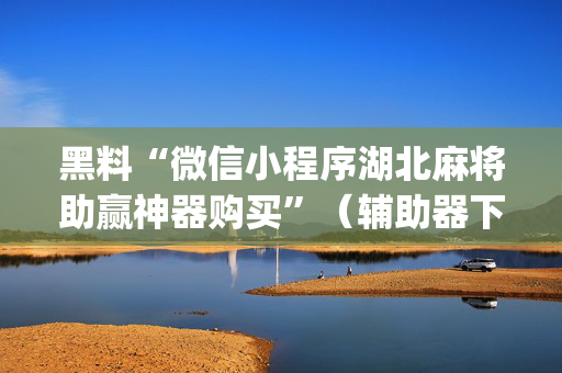 黑料“微信小程序湖北麻将助赢神器购买”（辅助器下载)