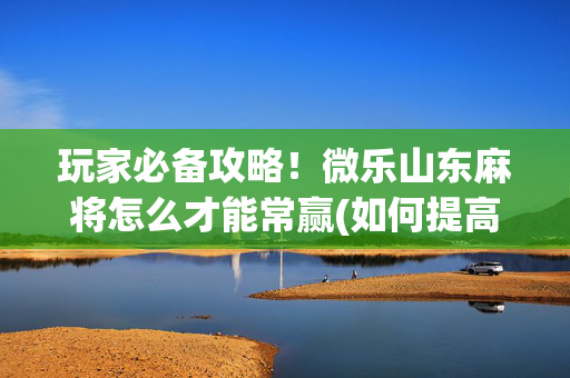 玩家必备攻略！微乐山东麻将怎么才能常赢(如何提高好牌几率)