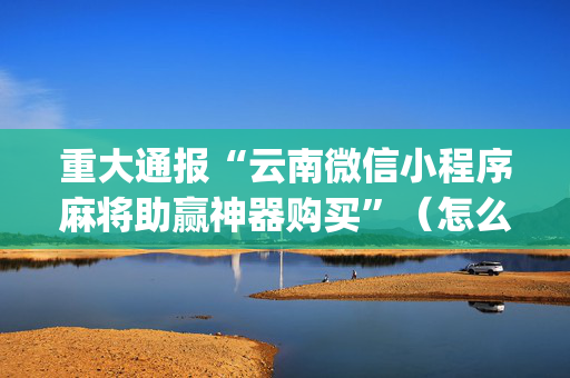 重大通报“云南微信小程序麻将助赢神器购买”（怎么控制输赢)