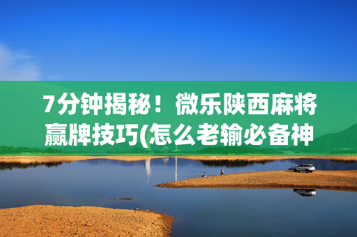 7分钟揭秘！微乐陕西麻将赢牌技巧(怎么老输必备神器)