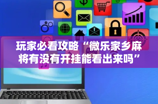 玩家必看攻略“微乐家乡麻将有没有开挂能看出来吗”!专业师傅带你一起了解（详细教程）-抖音