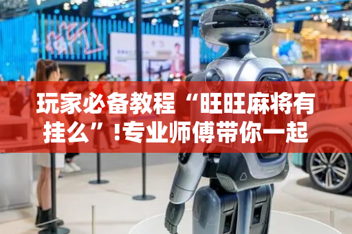 玩家必备教程“旺旺麻将有挂么”!专业师傅带你一起了解（详细教程）-抖音