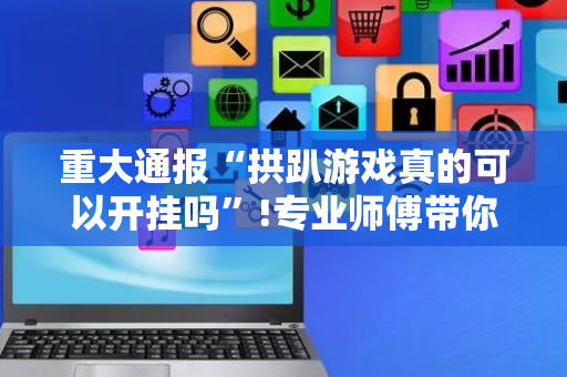 重大通报“拱趴游戏真的可以开挂吗”!专业师傅带你一起了解（详细教程）-抖音