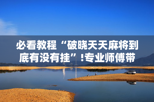 必看教程“破晓天天麻将到底有没有挂”!专业师傅带你一起了解（详细教程）-抖音