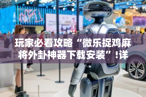 玩家必看攻略“微乐捉鸡麻将外卦神器下载安装”!详细开挂教程-抖音