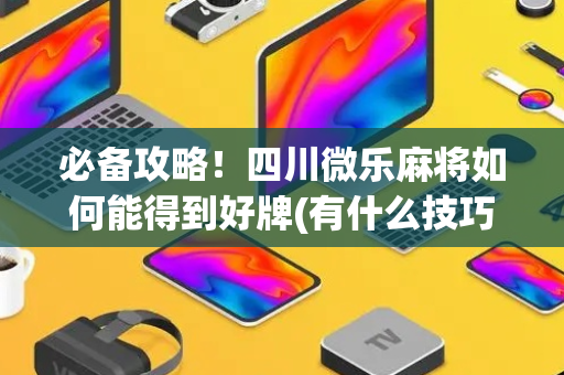 必备攻略！四川微乐麻将如何能得到好牌(有什么技巧)