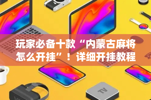 玩家必备十款“内蒙古麻将怎么开挂”！详细开挂教程（确实真的有挂)-抖音