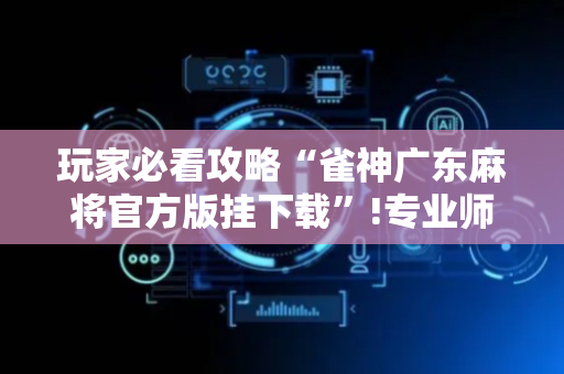 玩家必看攻略“雀神广东麻将官方版挂下载”!专业师傅带你一起了解（详细教程）-抖音