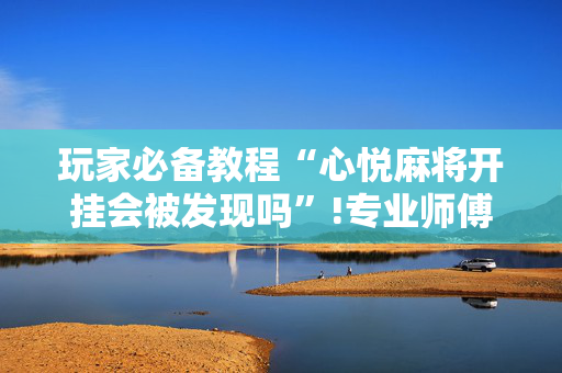 玩家必备教程“心悦麻将开挂会被发现吗”!专业师傅带你一起了解（详细教程）-抖音
