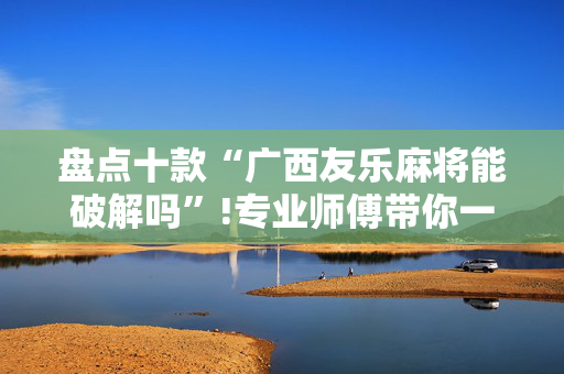 盘点十款“广西友乐麻将能破解吗”!专业师傅带你一起了解（详细教程）-抖音