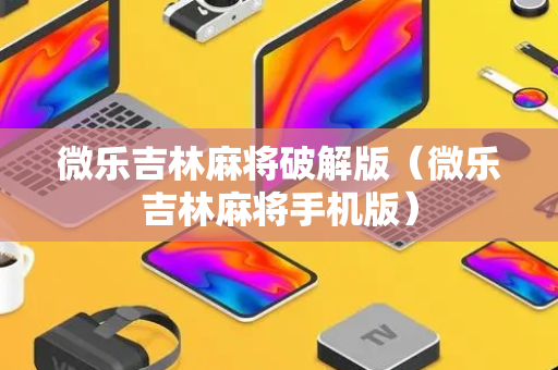 微乐吉林麻将破解版（微乐吉林麻将手机版）