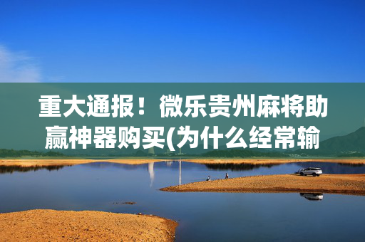 重大通报！微乐贵州麻将助赢神器购买(为什么经常输)