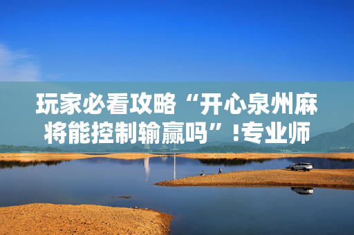玩家必看攻略“开心泉州麻将能控制输赢吗”!专业师傅带你一起了解（详细教程）-抖音