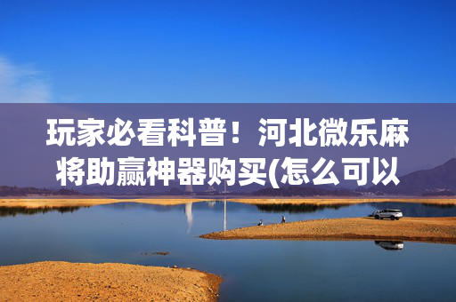玩家必看科普！河北微乐麻将助赢神器购买(怎么可以赢)