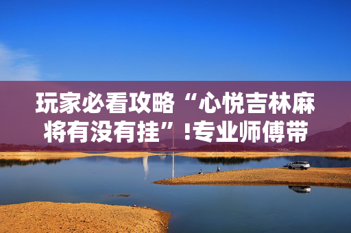玩家必看攻略“心悦吉林麻将有没有挂”!专业师傅带你一起了解（详细教程）-抖音