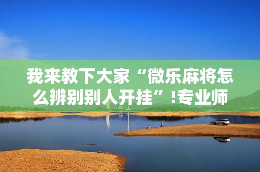 我来教下大家“微乐麻将怎么辨别别人开挂”!专业师傅带你一起了解（详细教程）-抖音