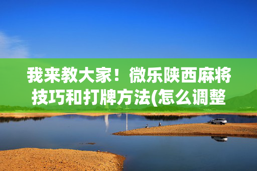 我来教大家！微乐陕西麻将技巧和打牌方法(怎么调整胜率)