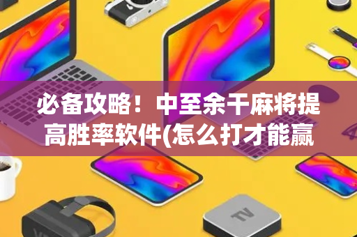 必备攻略！中至余干麻将提高胜率软件(怎么打才能赢)