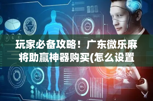 玩家必备攻略！广东微乐麻将助赢神器购买(怎么设置才能赢)