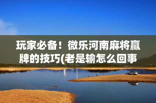玩家必备！微乐河南麻将赢牌的技巧(老是输怎么回事)