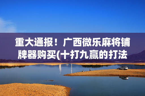 重大通报！广西微乐麻将铺牌器购买(十打九赢的打法)