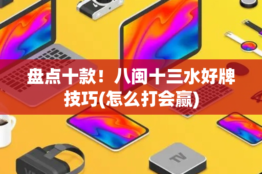 盘点十款！八闽十三水好牌技巧(怎么打会赢)