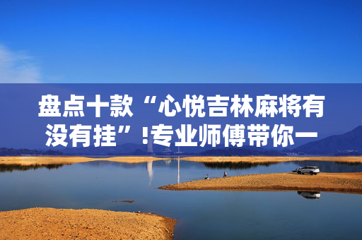 盘点十款“心悦吉林麻将有没有挂”!专业师傅带你一起了解（详细教程）-抖音