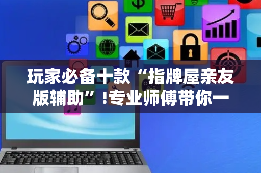 玩家必备十款“指牌屋亲友版辅助”!专业师傅带你一起了解（详细教程）-抖音