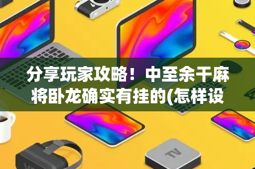 分享玩家攻略！中至余干麻将卧龙确实有挂的(怎样设置好牌)
