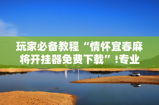 玩家必备教程“情怀宜春麻将开挂器免费下载”!专业师傅带你一起了解（详细教程）-抖音