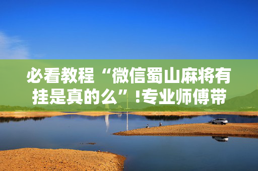 必看教程“微信蜀山麻将有挂是真的么”!专业师傅带你一起了解（详细教程）-抖音